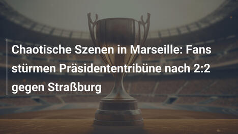 Chaotische Szenen in Marseille: Fans stürmen Präsidententribüne nach 2:2 gegen Straßburg