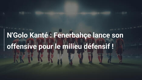 N'Golo Kanté : Fenerbahçe lance son offensive pour le milieu défensif !