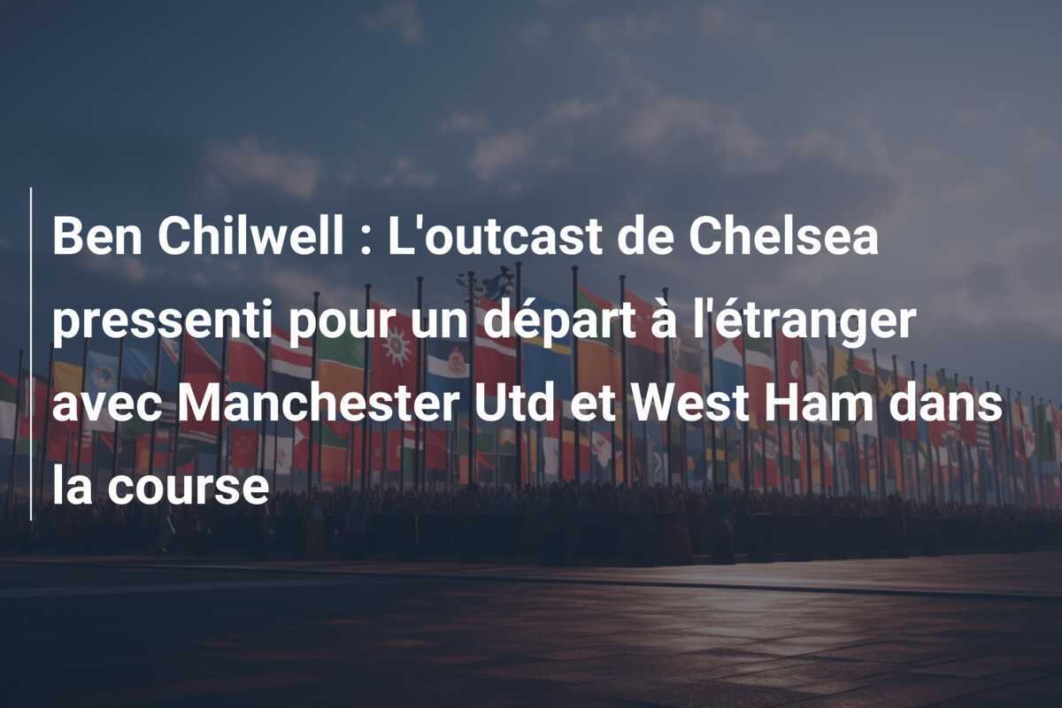 Ben Chilwell : L'outcast de Chelsea pressenti pour un départ à l'étranger avec Manchester Utd et West Ham dans la course
