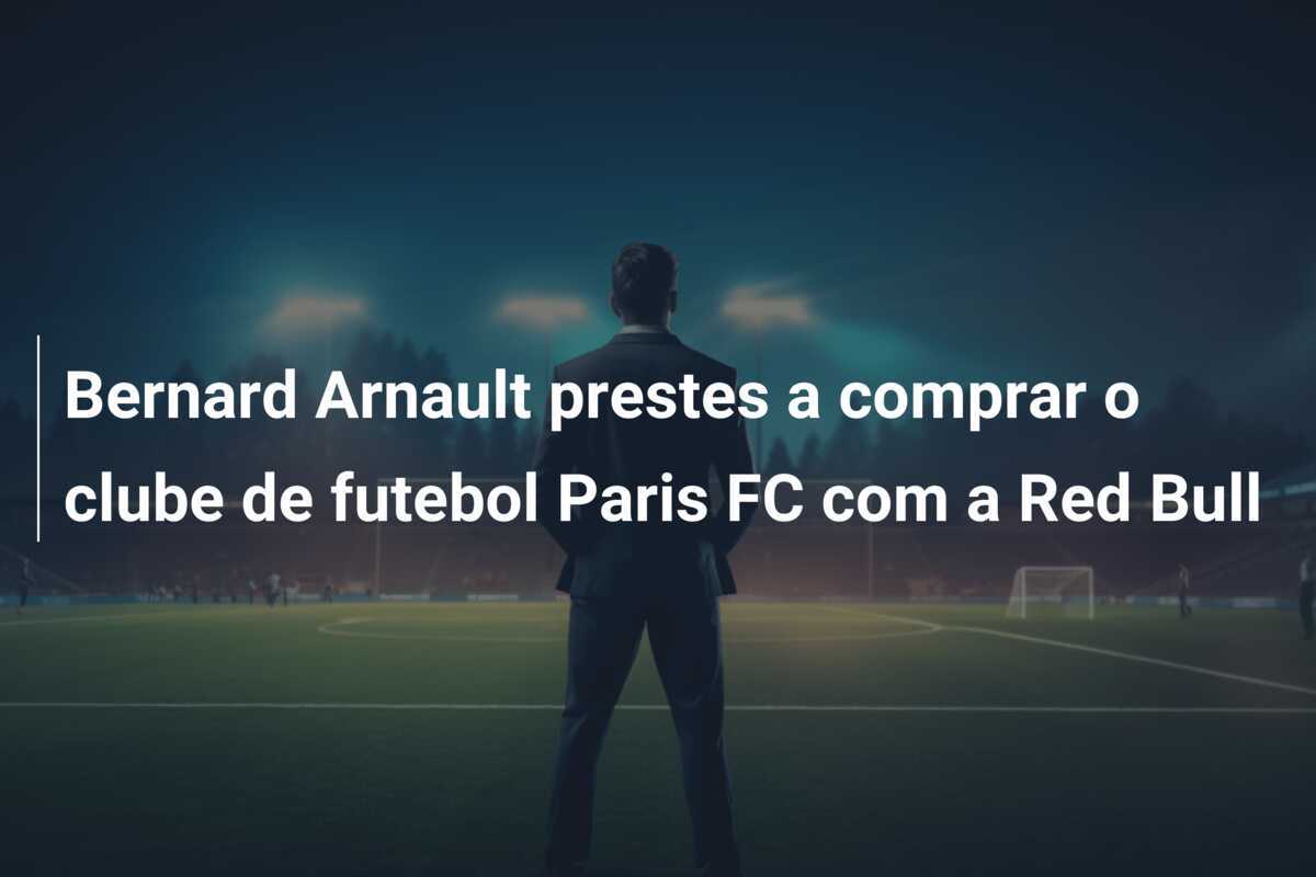 Bernard Arnault prestes a comprar o clube de futebol Paris FC com a Red Bull
