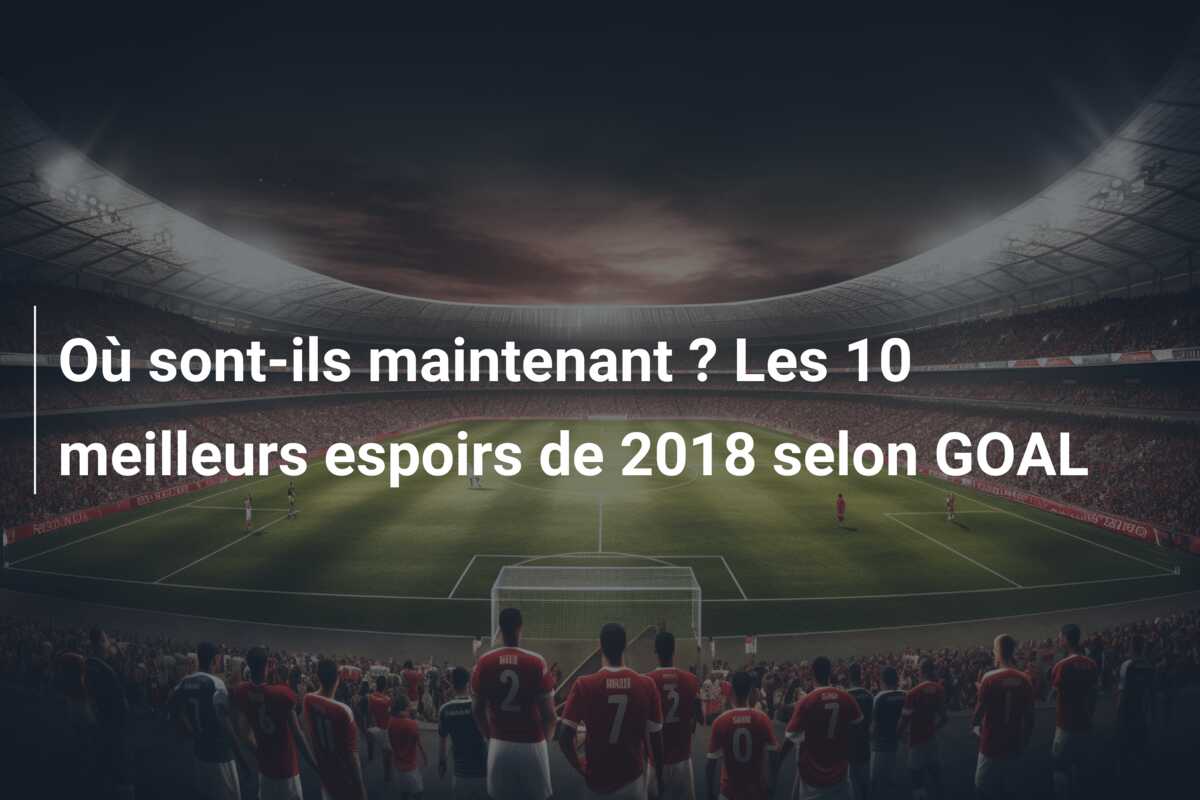 Où sont-ils maintenant ? Les 10 meilleurs espoirs de 2018 selon GOAL