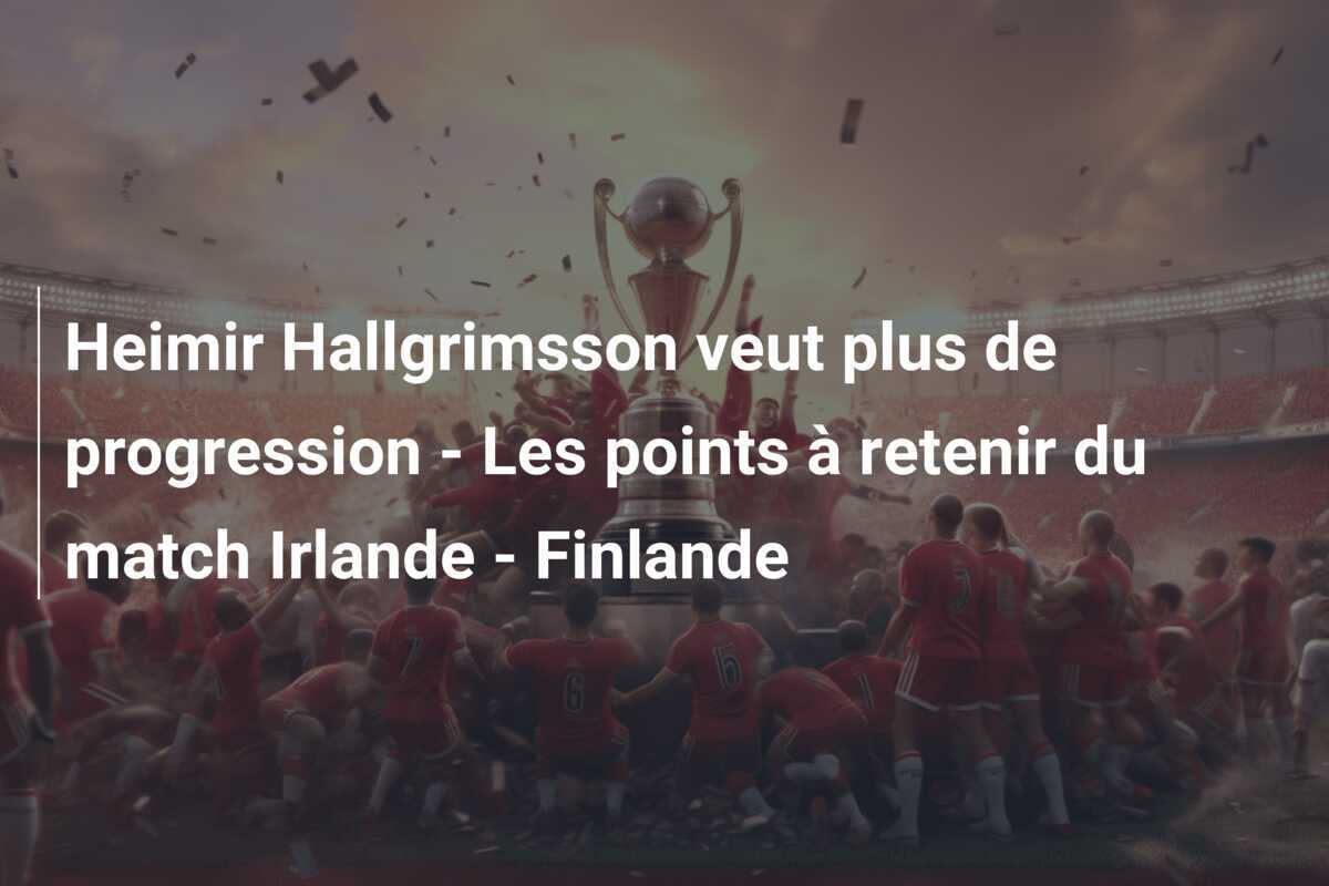 Heimir Hallgrimsson veut plus de progression - Les points à retenir du match Irlande - Finlande