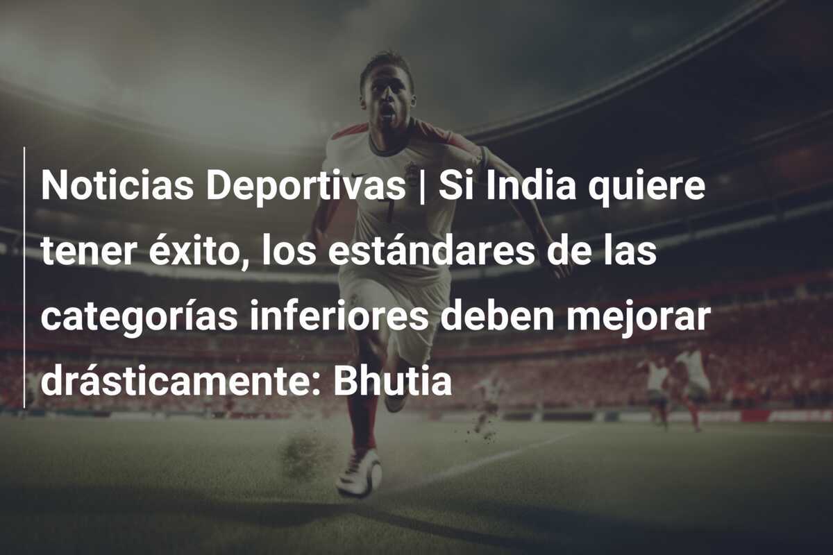 Noticias Deportivas | Si India quiere tener éxito, los estándares de las categorías inferiores deben mejorar drásticamente: Bhutia