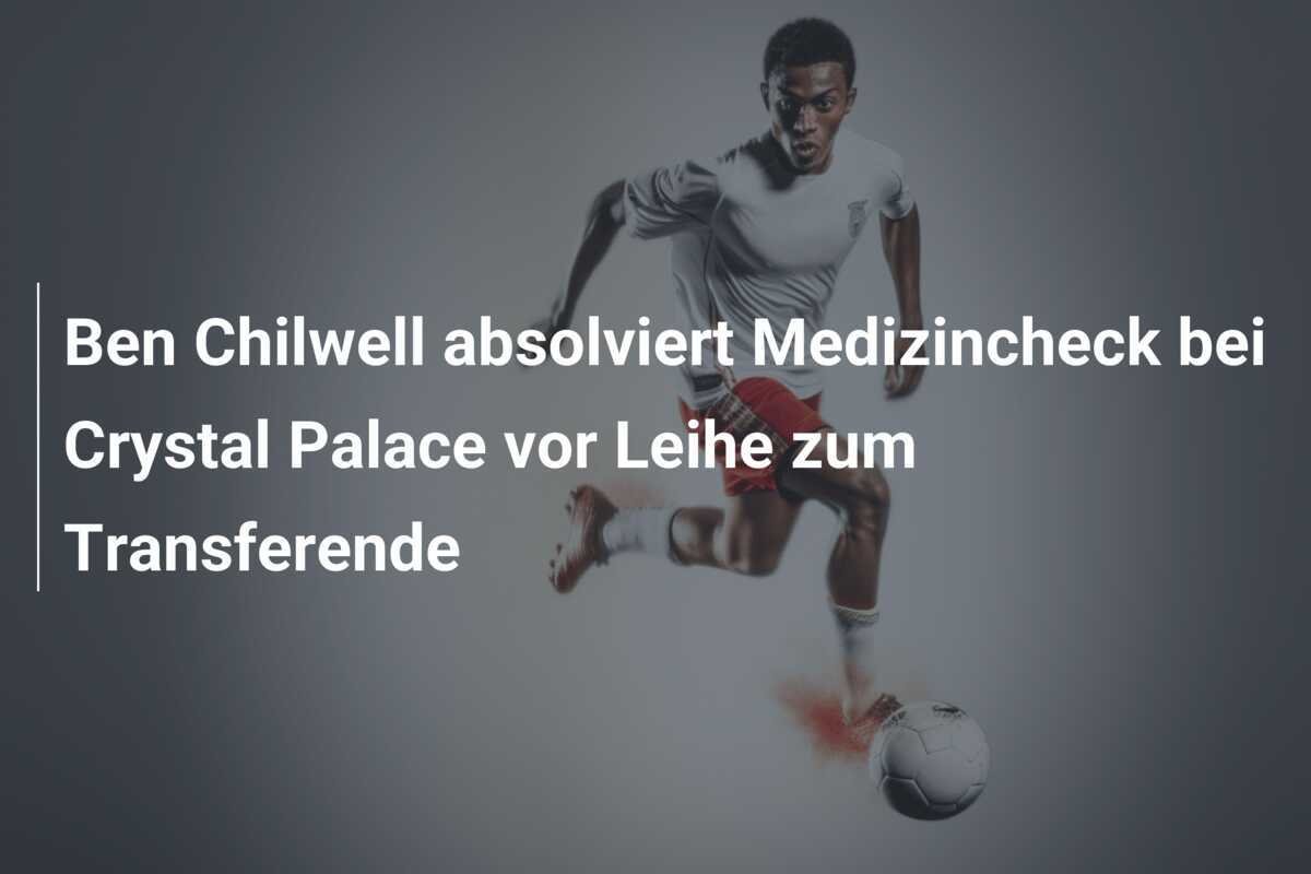 Ben Chilwell absolviert Medizincheck bei Crystal Palace vor Leihe zum Transferende