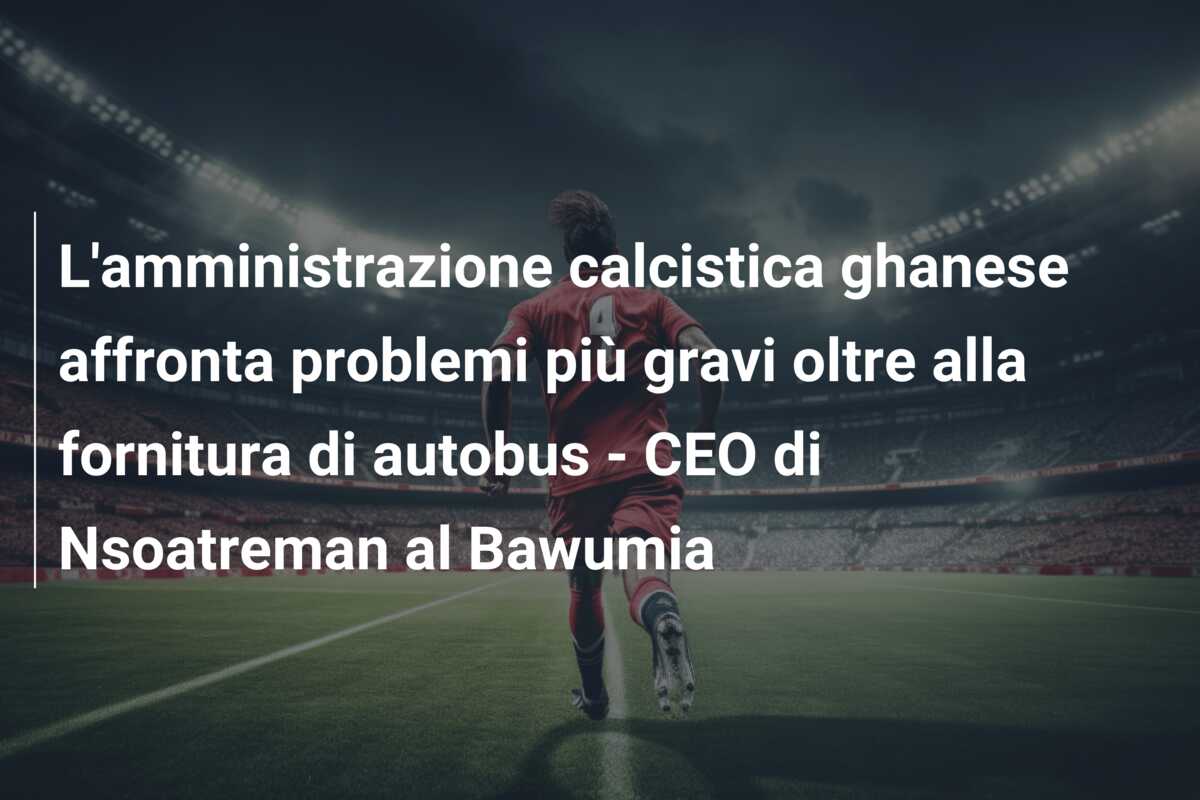 L’amministrazione calcistica ghanese affronta problemi più gravi oltre alla fornitura di autobus – CEO di Nsoatreman al Bawumia