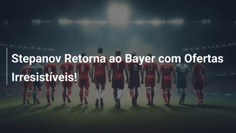 Stepanov Retorna ao Bayer com Ofertas Irresistíveis!