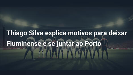 Thiago Silva explica motivos para deixar Fluminense e se juntar ao Porto