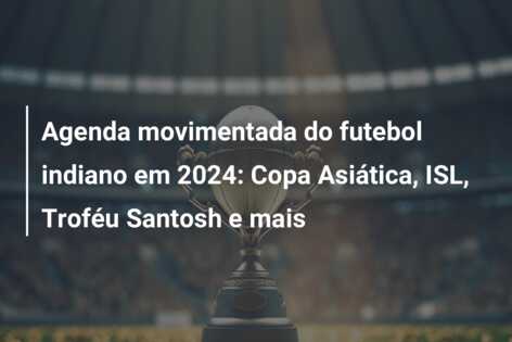 Agenda movimentada do futebol indiano em 2024: Copa Asiática, ISL, Troféu Santosh e mais