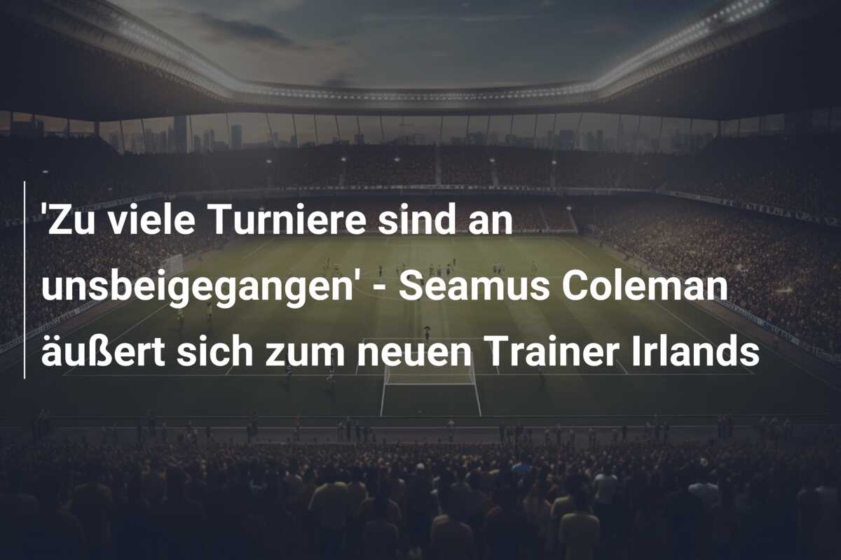 ‘Zu viele Turniere sind an unsbeigegangen’ – Seamus Coleman äußert sich zum neuen Trainer Irlands