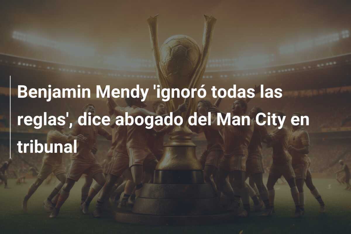 Benjamin Mendy 'ignoró todas las reglas', dice abogado del Man City en tribunal