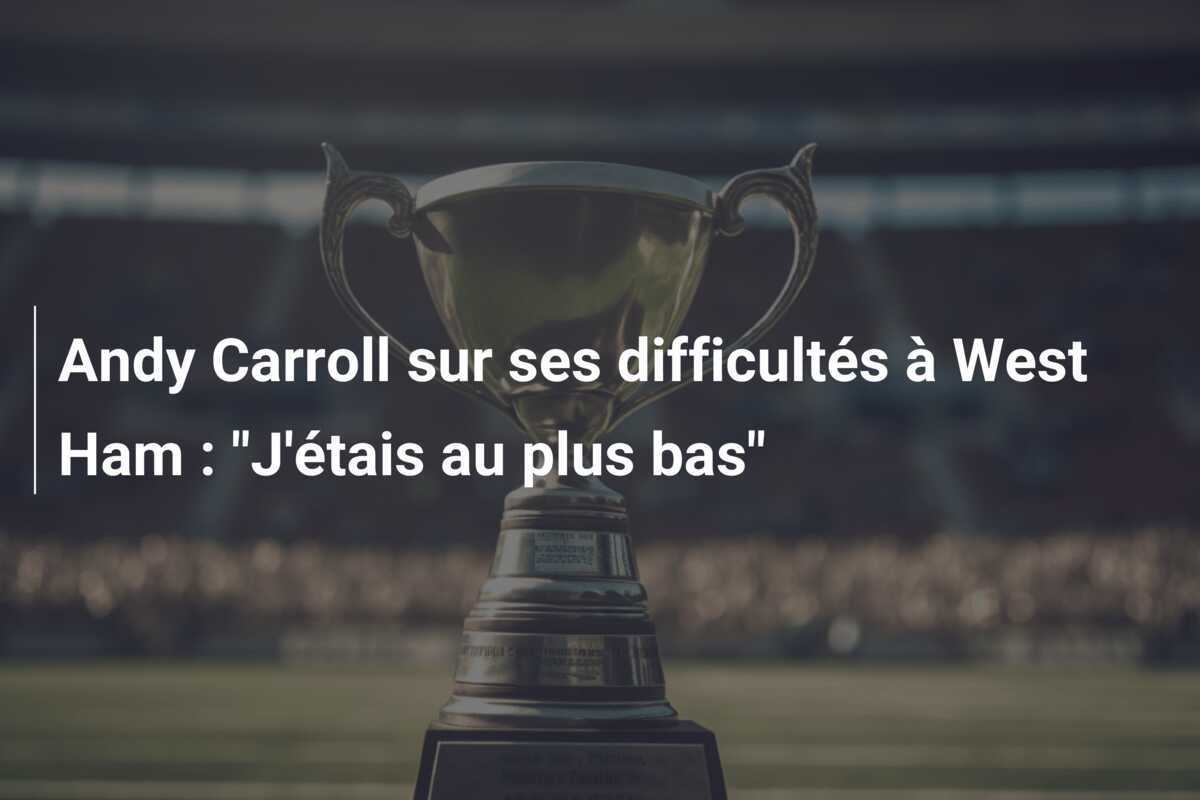 Andy Carroll sur ses difficultés à West Ham : "J'étais au plus bas"