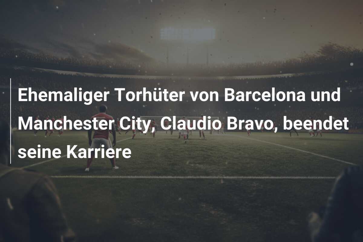 Ehemaliger Torhüter von Barcelona und Manchester City, Claudio Bravo, beendet seine Karriere