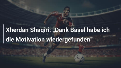 Xherdan Shaqiri: „Dank Basel habe ich die Motivation wiedergefunden“