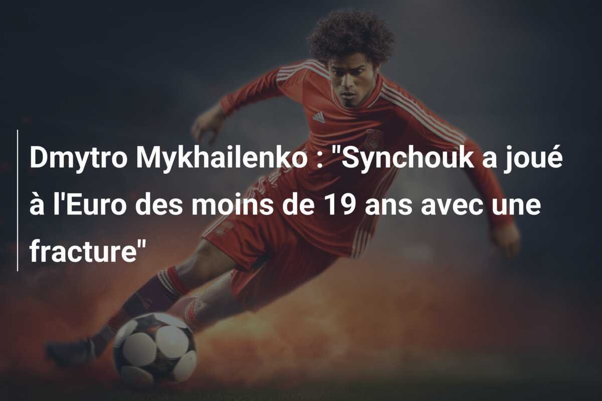 Dmytro Mykhailenko : "Synchouk a joué à l'Euro des moins de 19 ans avec une fracture"