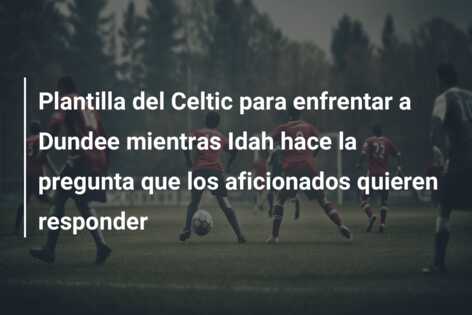Plantilla del Celtic para enfrentar a Dundee mientras Idah hace la pregunta que los aficionados quieren responder