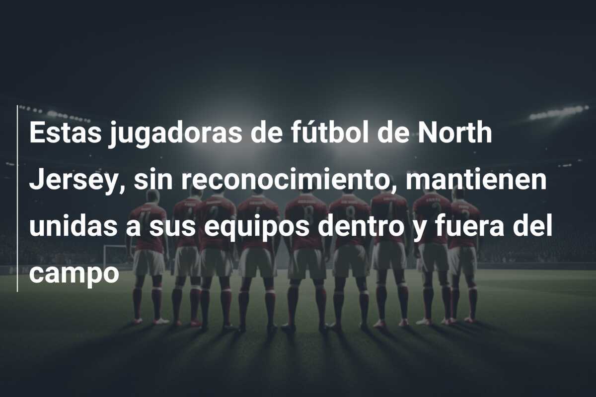 Estas jugadoras de fútbol de North Jersey, sin reconocimiento, mantienen unidas a sus equipos dentro y fuera del campo