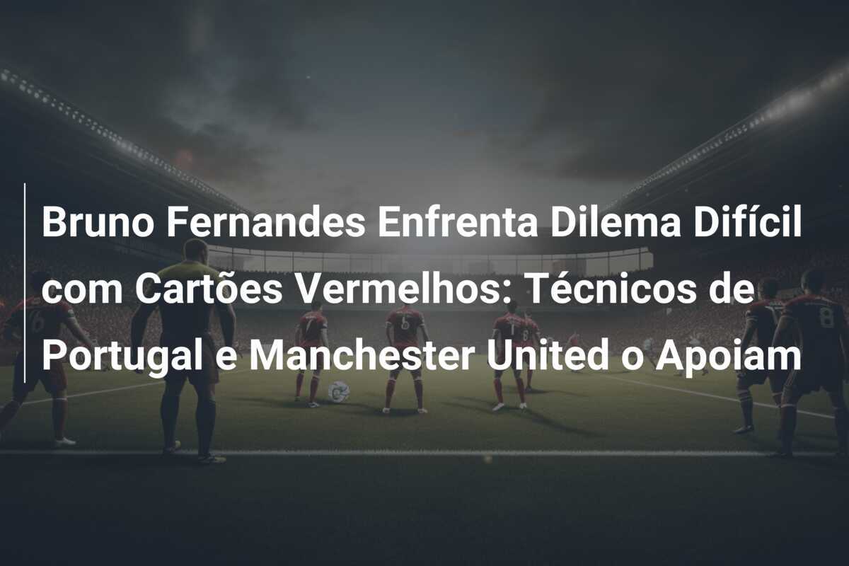 Bruno Fernandes Enfrenta Dilema Difícil com Cartões Vermelhos: Técnicos de Portugal e Manchester United o Apoiam
