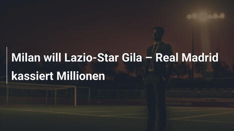 Milan will Lazio-Star Gila – Real Madrid kassiert Millionen