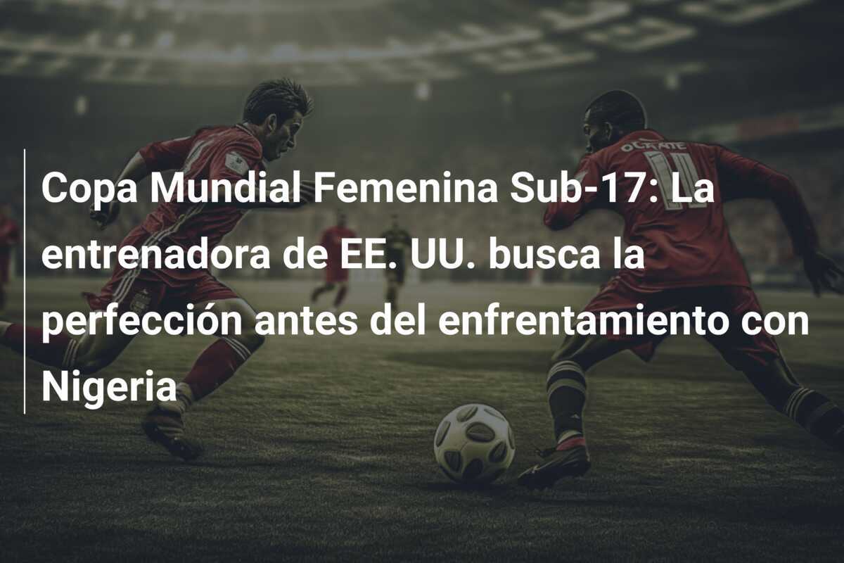 Copa Mundial Femenina Sub-17: La entrenadora de EE. UU. busca la perfección antes del enfrentamiento con Nigeria