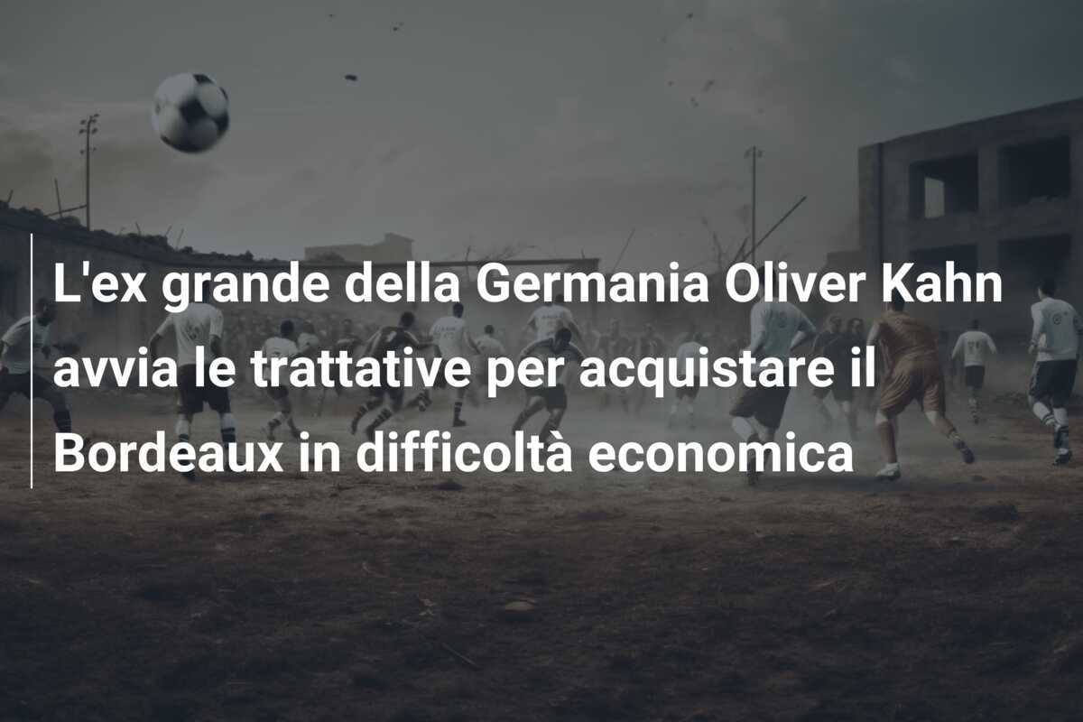 L'ex grande della Germania Oliver Kahn avvia le trattative per acquistare il Bordeaux in difficoltà economica