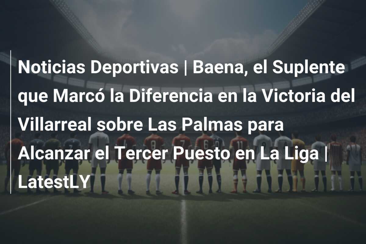 Noticias Deportivas | Baena, el Suplente que Marcó la Diferencia en la Victoria del Villarreal sobre Las Palmas para Alcanzar el Tercer Puesto en La Liga | LatestLY