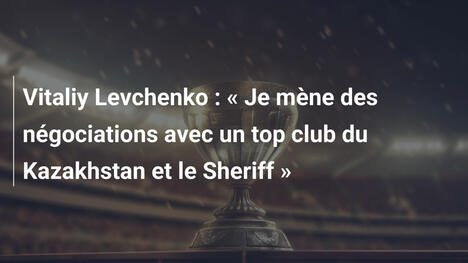 Vitaliy Levchenko : « Je mène des négociations avec un top club du Kazakhstan et le Sheriff »