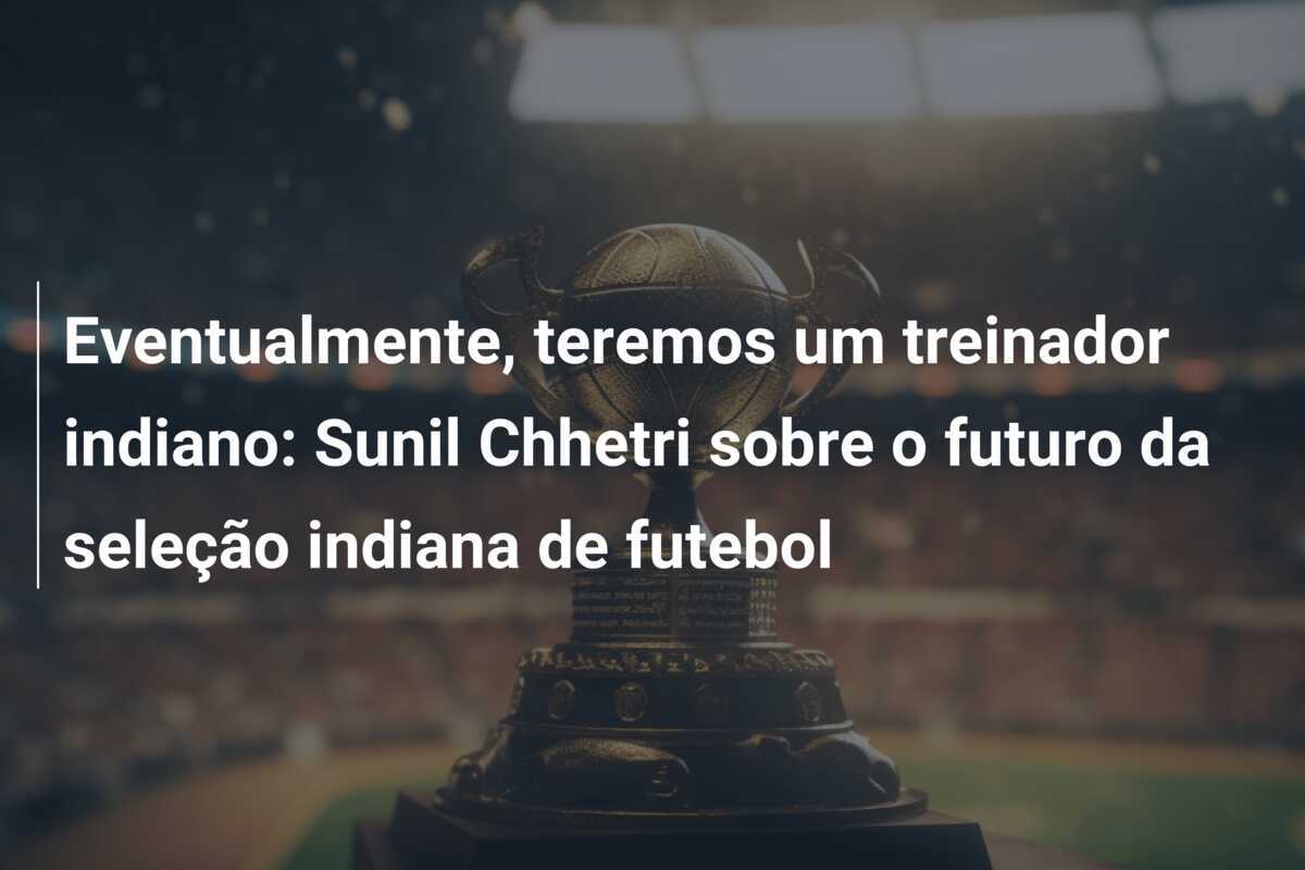Eventualmente, teremos um treinador indiano: Sunil Chhetri sobre o futuro da seleção indiana de futebol