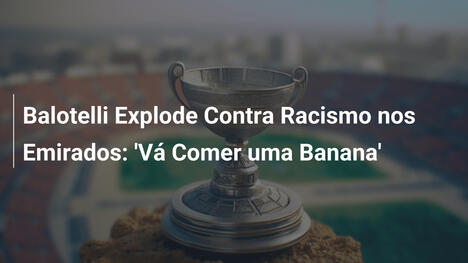 Balotelli Explode Contra Racismo nos Emirados: 'Vá Comer uma Banana'
