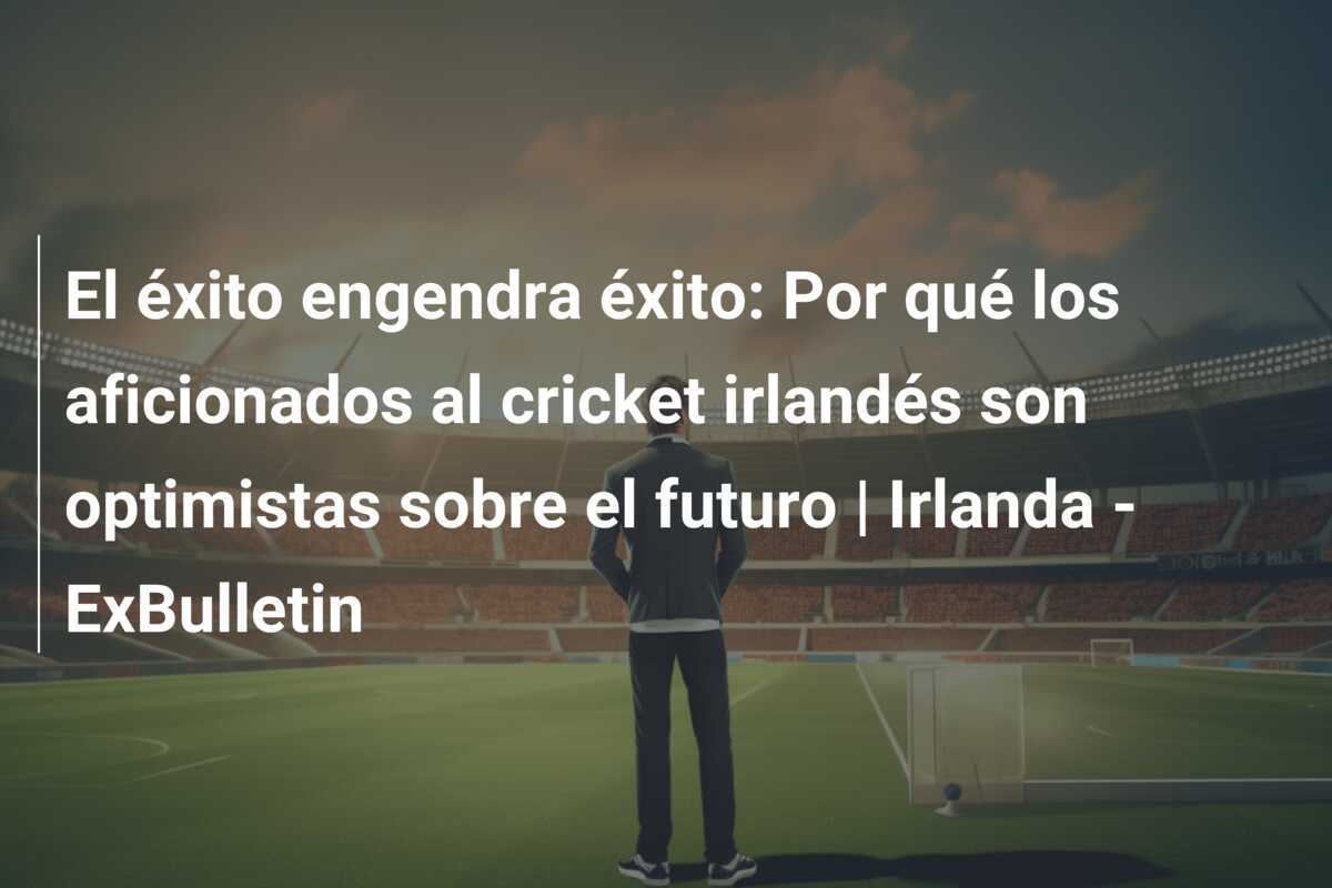 El éxito engendra éxito: Por qué los aficionados al cricket irlandés son optimistas sobre el futuro | Irlanda - ExBulletin