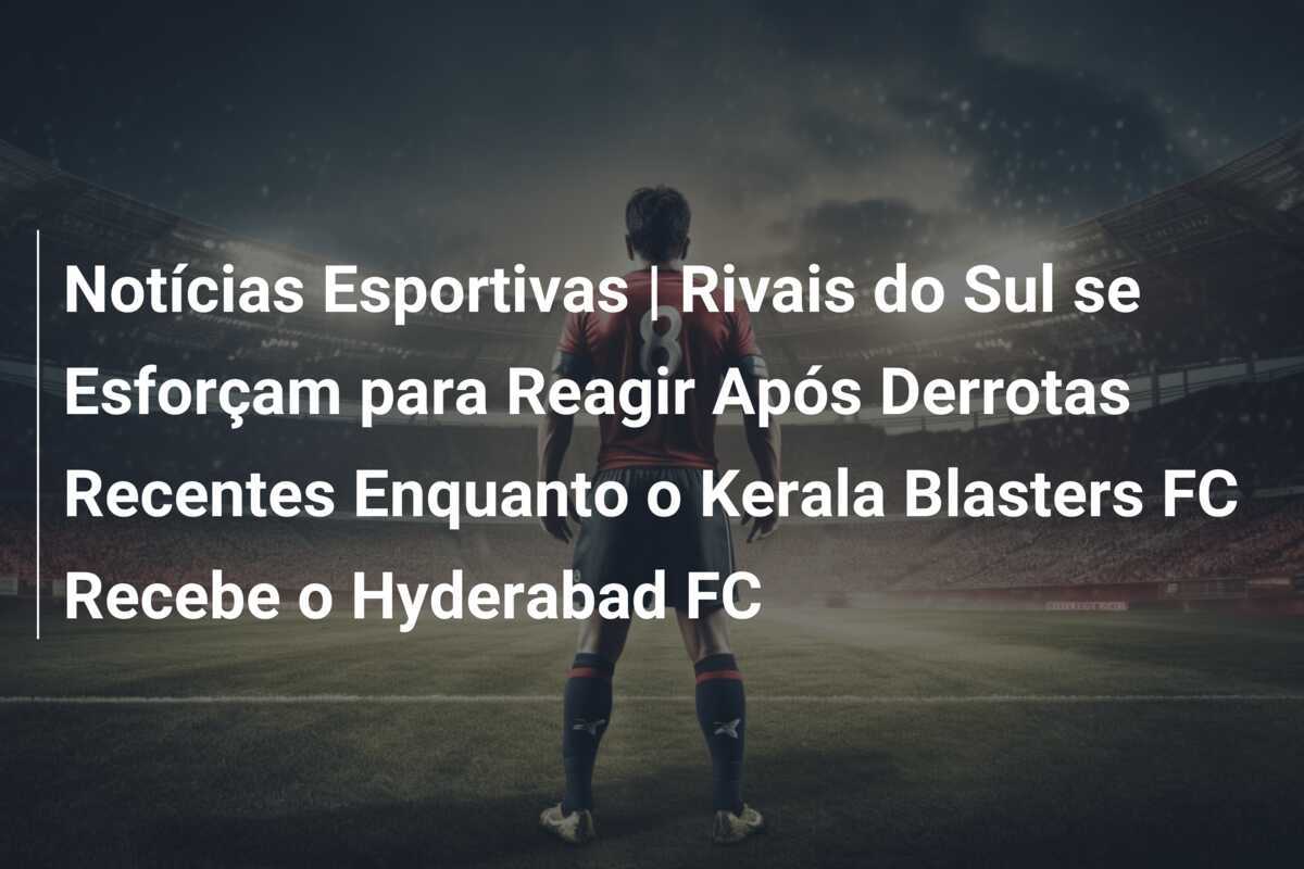 Notícias Esportivas | Rivais do Sul se Esforçam para Reagir Após Derrotas Recentes Enquanto o Kerala Blasters FC Recebe o Hyderabad FC