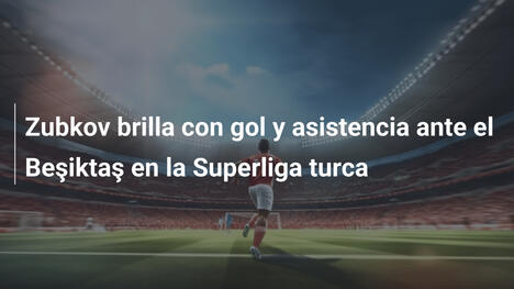 Zubkov brilla con gol y asistencia ante el Beşiktaş en la Superliga turca