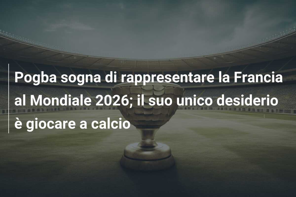 Pogba sogna di rappresentare la Francia al Mondiale 2026; il suo unico desiderio è giocare a calcio