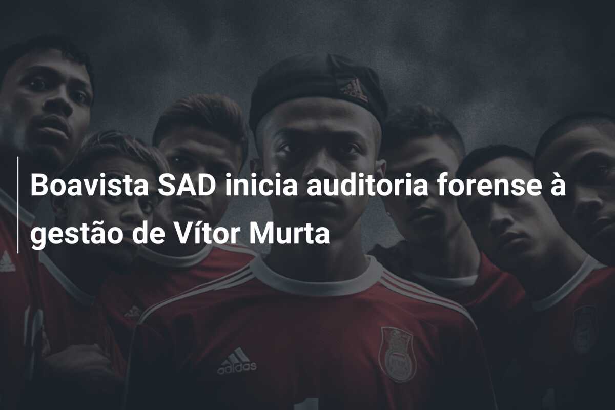 Boavista SAD inicia auditoria forense à gestão de Vítor Murta