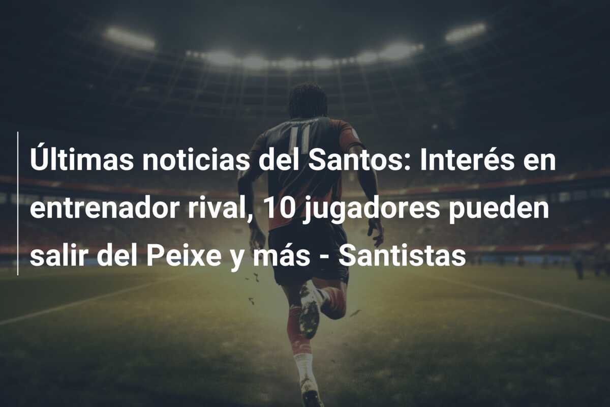 Últimas noticias del Santos: Interés en entrenador rival, 10 jugadores pueden salir del Peixe y más - Santistas