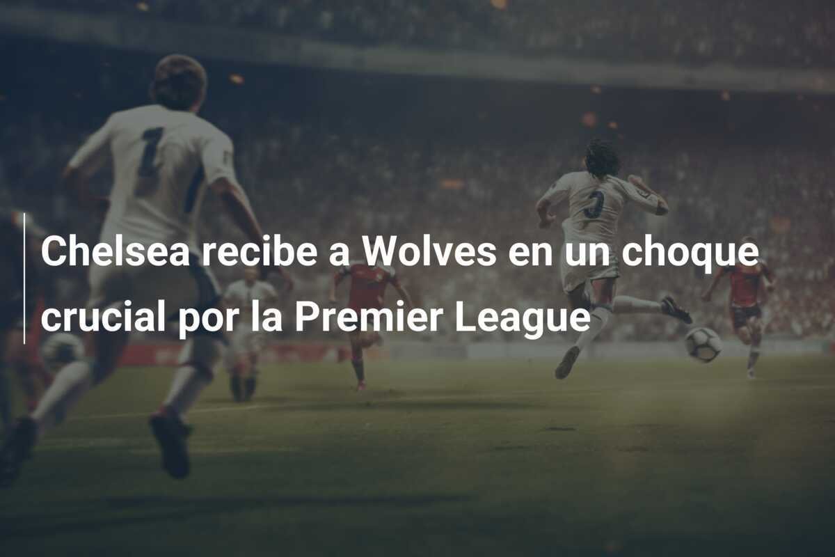 Chelsea recibe a Wolves en un choque crucial por la Premier League