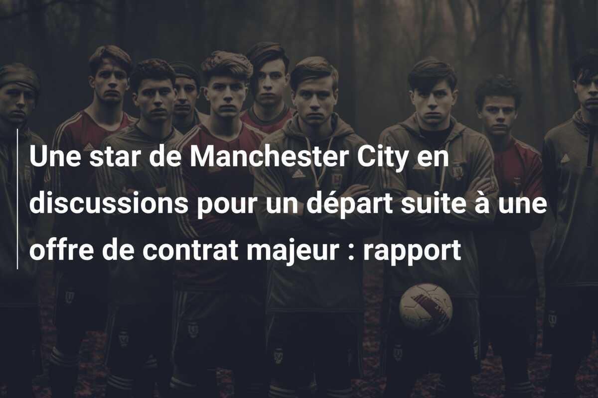 Une star de Manchester City en discussions pour un départ suite à une offre de contrat majeur : rapport