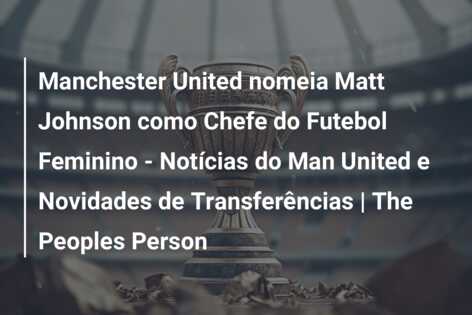 Manchester United nomeia Matt Johnson como Chefe do Futebol Feminino – Notícias do Man United e Novidades de Transferências | The Peoples Person