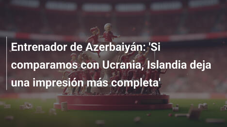 Entrenador de Azerbaiyán: 'Si comparamos con Ucrania, Islandia deja una impresión más completa'