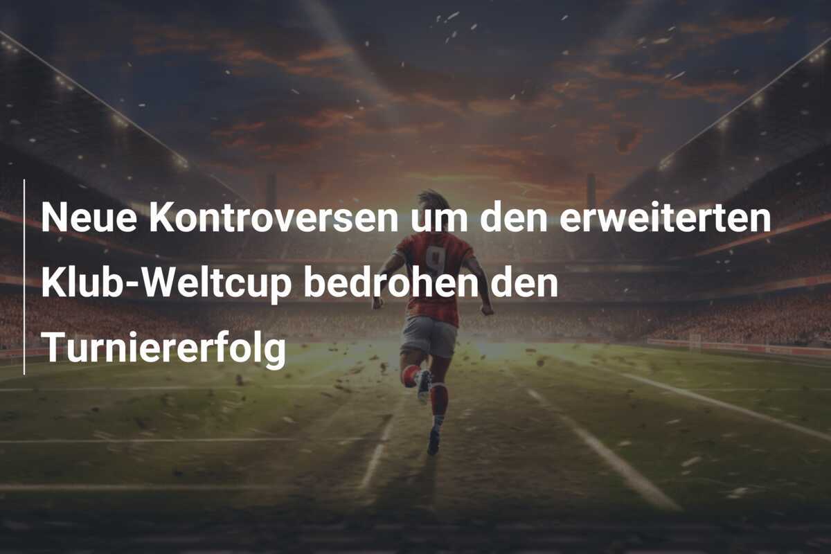 Neue Kontroversen um den erweiterten Klub-Weltcup bedrohen den Turniererfolg
