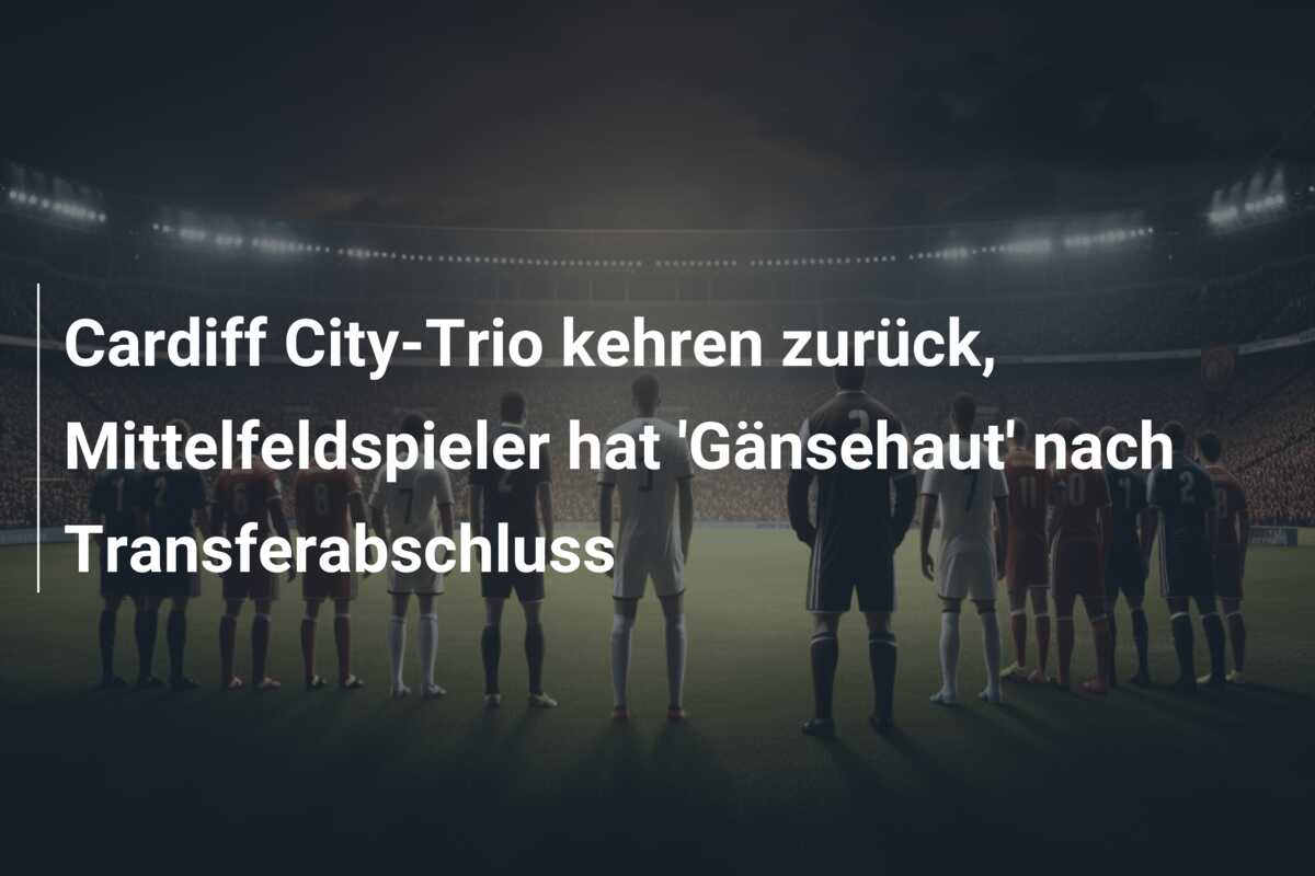 Cardiff City-Trio kehren zurück, Mittelfeldspieler hat ‘Gänsehaut’ nach Transferabschluss
