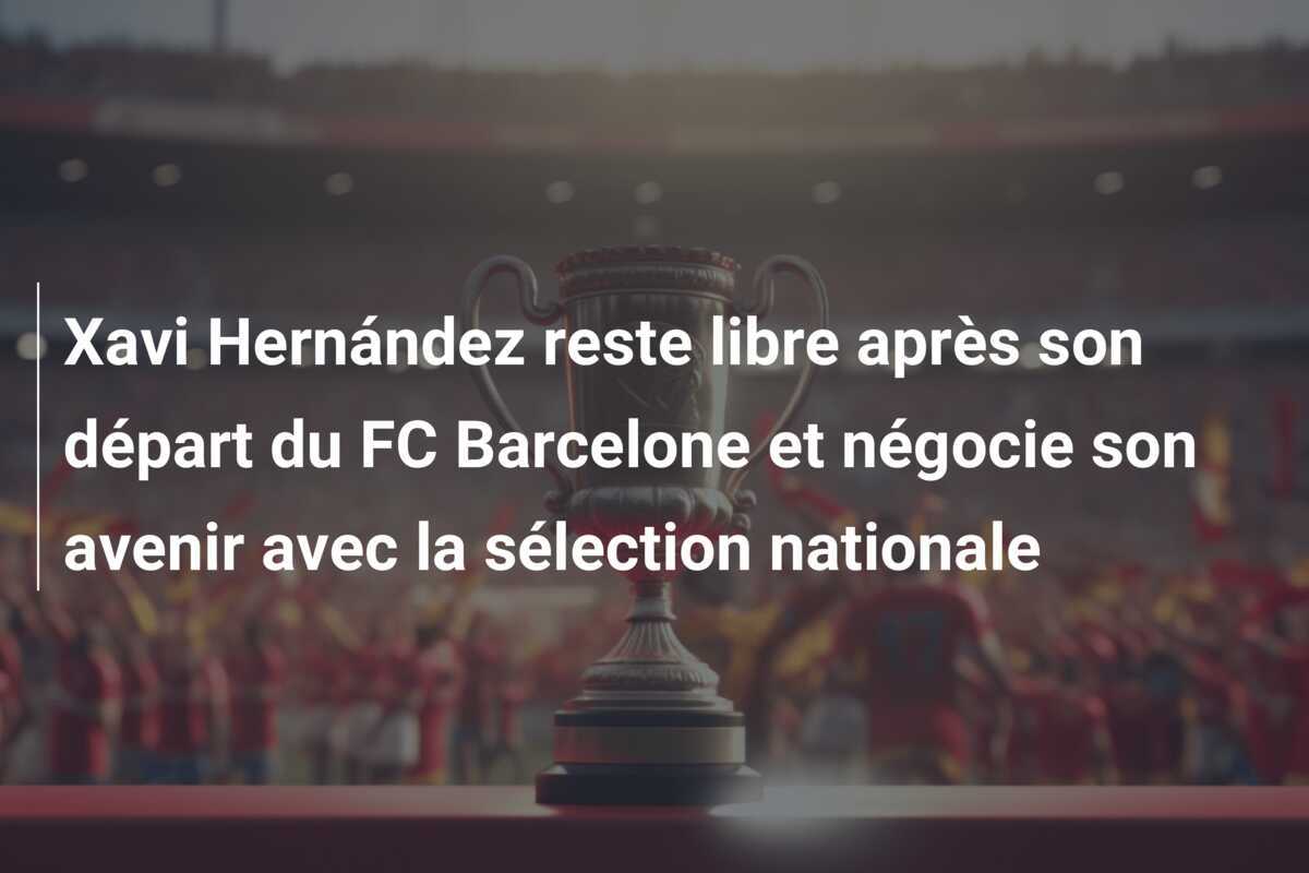 Xavi Hernández reste libre après son départ du FC Barcelone et négocie son avenir avec la sélection nationale