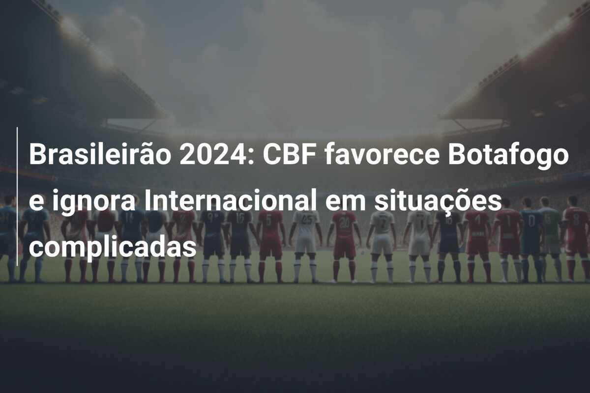 Brasileirão 2024: CBF favorece Botafogo e ignora Internacional em situações complicadas