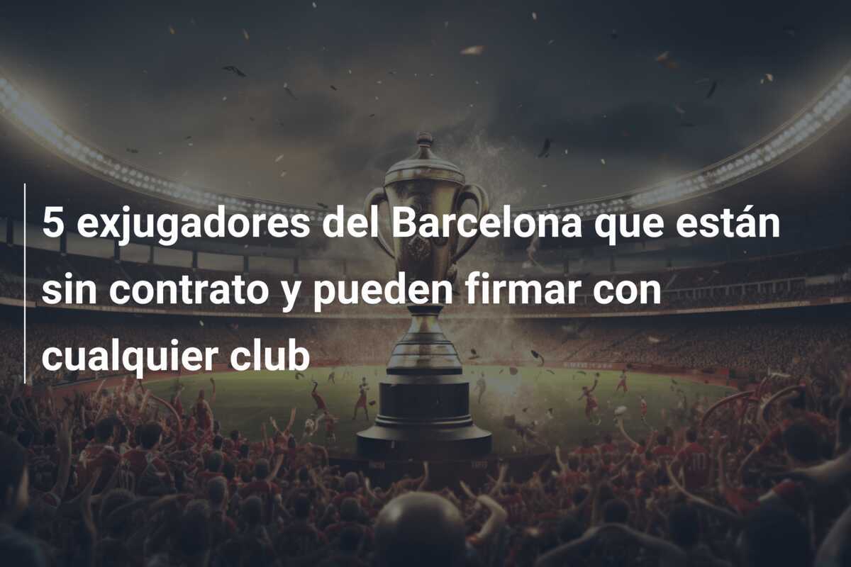 5 exjugadores del Barcelona que están sin contrato y pueden firmar con cualquier club