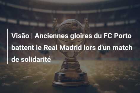 Visão | Anciennes gloires du FC Porto battent le Real Madrid lors d’un match de solidarité