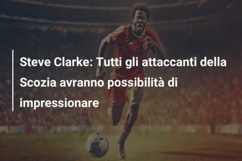 Steve Clarke: Tutti gli attaccanti della Scozia avranno possibilità di impressionare