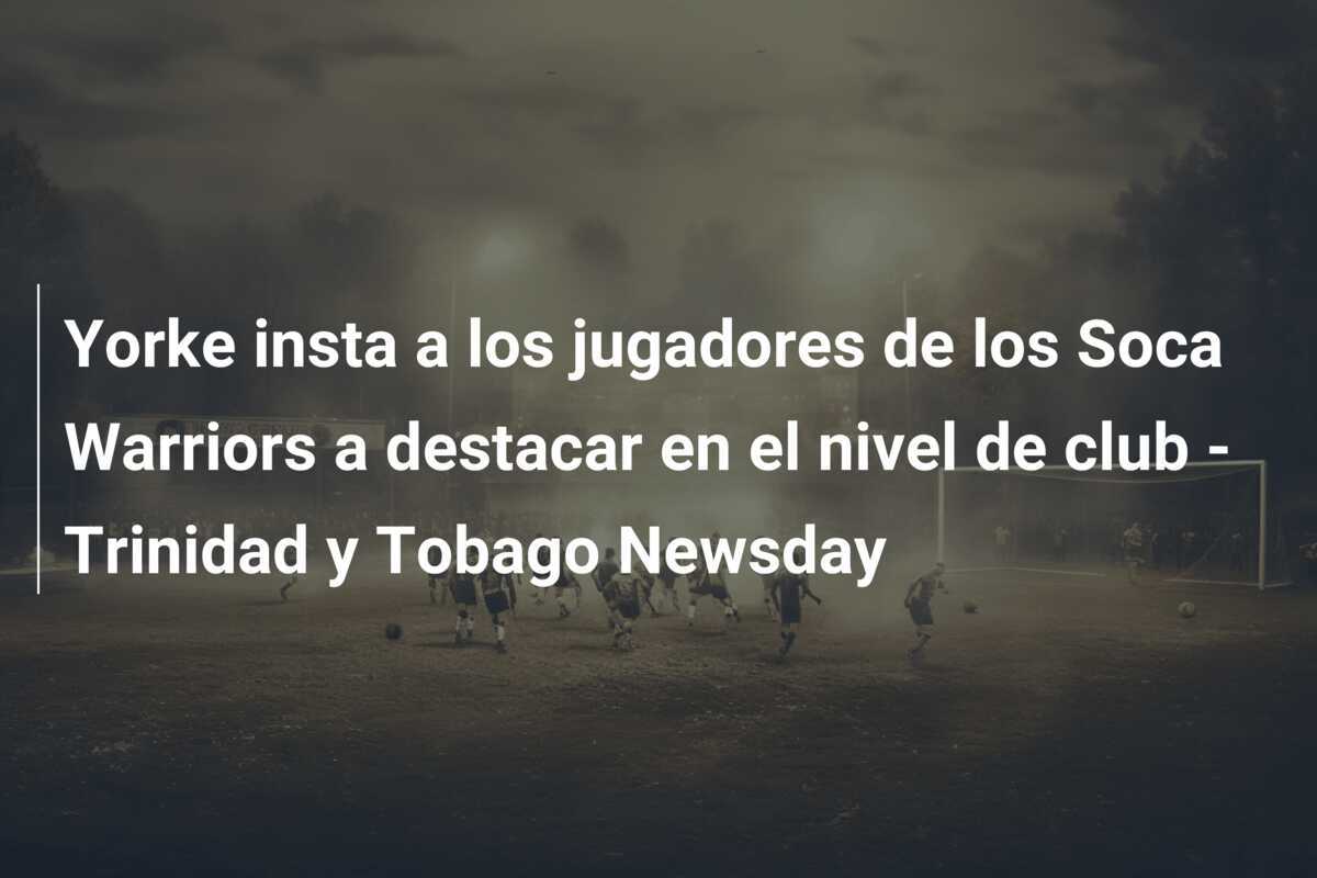 Yorke insta a los jugadores de los Soca Warriors a destacar en el nivel de club - Trinidad y Tobago Newsday