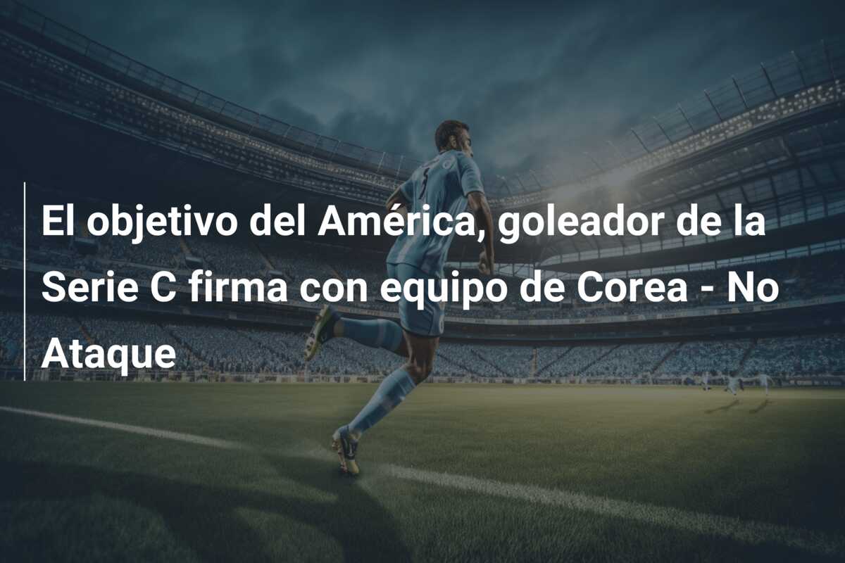El objetivo del América, goleador de la Serie C firma con equipo de Corea – No Ataque