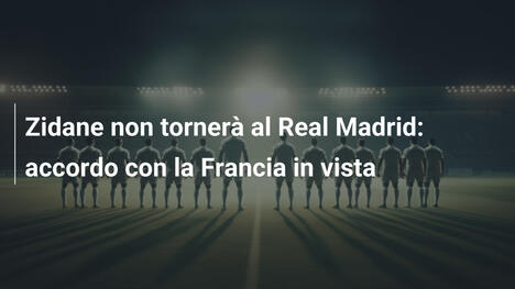 Zidane non tornerà al Real Madrid: accordo con la Francia in vista