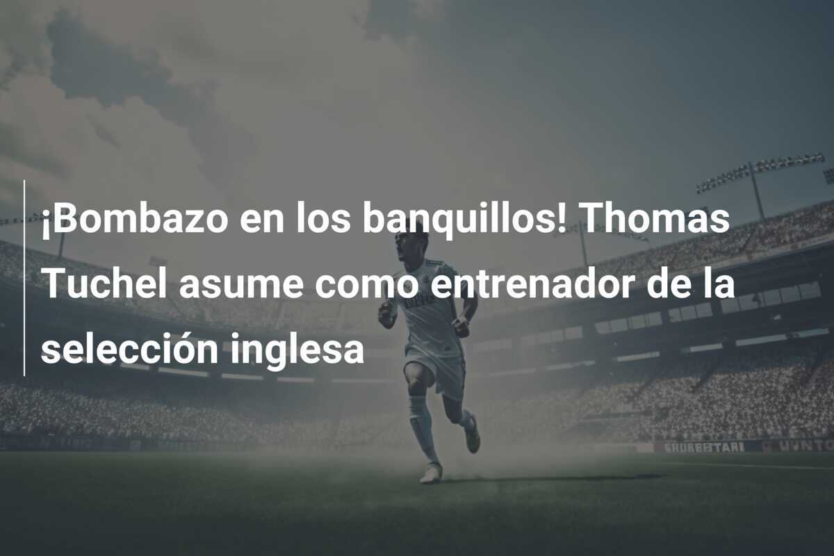 ¡Bombazo en los banquillos! Thomas Tuchel asume como entrenador de la selección inglesa