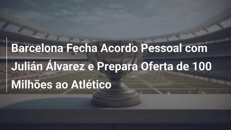 Barcelona Fecha Acordo Pessoal com Julián Álvarez e Prepara Oferta de 100 Milhões ao Atlético